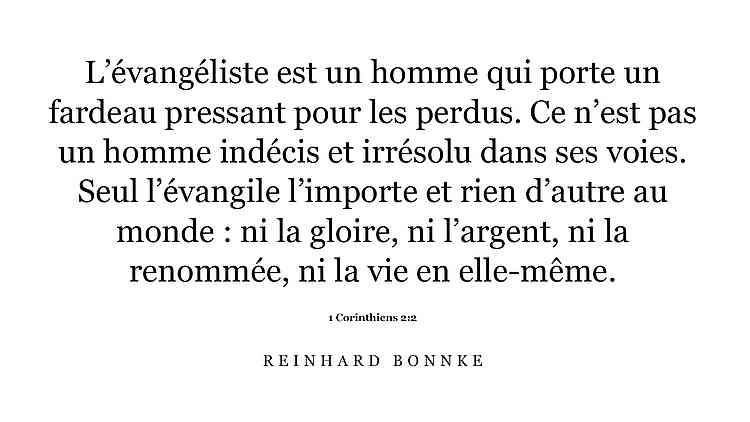 Reinhard Bonnke L’évangéliste est un homme qui porte un fardeau pressant pour les perdus. Ce n’est pas un homme indécis et irrésolu dans ses voies. Seul l’évangile l’importe et rien d’autre au monde : ni la gloire, ni l’argent, ni la renommée, ni la vie en elle-même. 1 Corinthiens 2:2