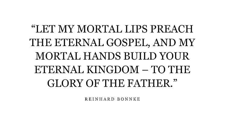 “LET MY MORTAL LIPS PREACH THE ETERNAL GOSPEL, AND MY MORTAL HANDS BUILD YOUR ETERNAL KINGDOM – TO THE GLORY OF THE FATHER.” – EVANGELIST REINHARD BONNKE “LET MY MORTAL LIPS PREACH THE ETERNAL GOSPEL, AND MY MORTAL HANDS BUILD YOUR ETERNAL KINGDOM – TO THE GLORY OF THE FATHER.” – EVANGELIST REINHARD BONNKE